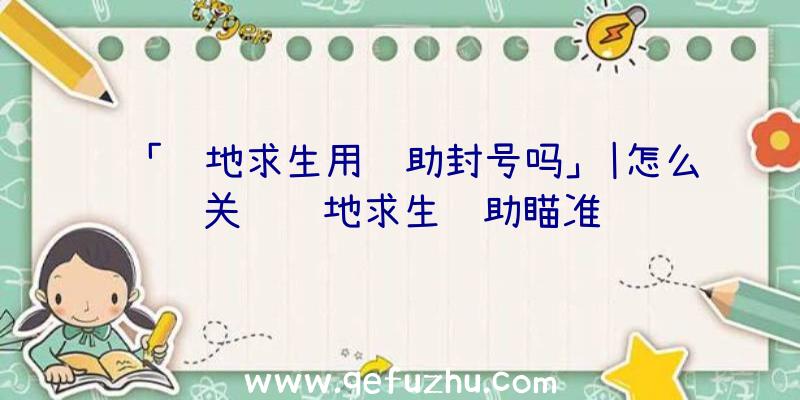 「绝地求生用辅助封号吗」|怎么关闭绝地求生辅助瞄准